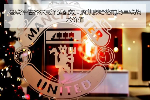 曼联评估齐尔克泽适配效果聚焦滕哈格前场串联战术价值