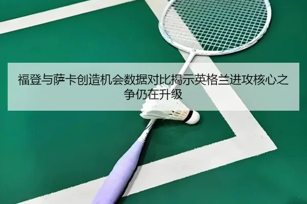 福登与萨卡创造机会数据对比揭示英格兰进攻核心之争仍在升级